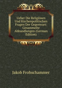 Jakob Frohschammer - «Ueber Die Religiosen Und Kirchenpolitischen Fragen Der Gegenwart: Gesammelte Abhandlungen (German Edition)»