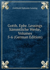 Gotth. Ephr. Lessings Sammtliche Werke, Volumes 5-6 (German Edition)