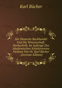 Der Deutsche Buchhandel Und Die Wissenschaft: Denkschrift, Im Auftrage Des Akademischen Schultzvereins Verfasst Von Dr. Karl Bucher . (German Edition)