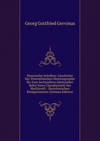 Historische Schriften: Geschichte Der Florentinischen Historiographie Bis Zum Sechszehten Jahrhundert Nebst Einer Charakteristik Des Machiavell: . Barcelonischen Konigsstammes (German Edition