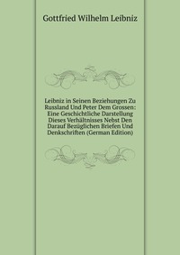 Leibniz in Seinen Beziehungen Zu Russland Und Peter Dem Grossen: Eine Geschichtliche Darstellung Dieses Verhaltnisses Nebst Den Darauf Bezuglichen Briefen Und Denkschriften (German Edition)