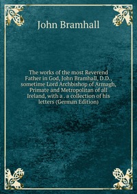 The works of the most Reverend Father in God, John Bramhall, D.D., sometime Lord Archbishop of Armagh, Primate and Metropolitan of all Ireland, with a . a collection of his letters (German Ed