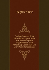 Der Bundesstaat: Eine Historisch-Dogmatische Untersuchung Von Siegfried Brie. Erste Abteilung, Geschichte Der Lehre Vom Bundesstaate