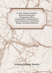 D. Joh. Salomo Semlers Beantwortung Der Fragmente Eines Ungenanten Insbesondere Vom Zweck Jesu Und Seiner Junger (German Edition)