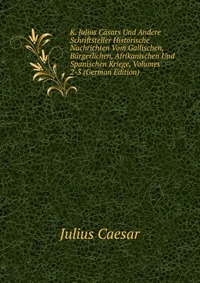 K. Julius Casars Und Andere Schriftsteller Historische Nachrichten Vom Gallischen, Burgerlichen, Afrikanischen Und Spanischen Kriege, Volumes 2-3 (German Edition)