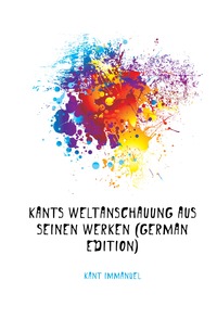 Kants Weltanschauung Aus Seinen Werken (German Edition)