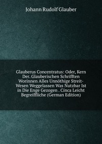 Glauberus Concentratus: Oder, Kern Der. Glauberischen Schrifften Worinnen Alles Unnothige Streit-Wesen Weggelassen Was Nutzbar Ist in Die Enge Gezogen . Cinca Leicht Begreiffliche (German Edi