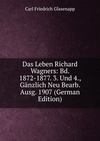 Das Leben Richard Wagners: Bd. 1872-1877. 3. Und 4., Ganzlich Neu Bearb. Ausg. 1907 (German Edition)