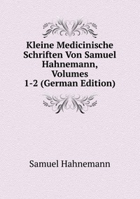 Kleine Medicinische Schriften Von Samuel Hahnemann, Volumes 1-2 (German Edition)