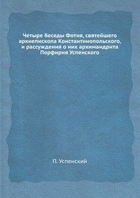 Четыре беседы Фотия, святейшего архиепископа Константинопольского, и рассуждения о них архимандрита Порфирия Успенского