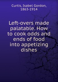 Left-overs made palatable. How to cook odds and ends of food into appetizing dishes