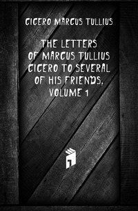 The Letters of Marcus Tullius Cicero to Several of His Friends, Volume 1