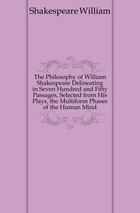 The Philosophy of William Shakespeare Delineating in Seven Hundred and Fifty Passages, Selected from His Plays, the Multiform Phases of the Human Mind