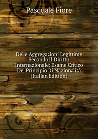 Delle Aggregazioni Legittime Secondo Il Diritto Internazionale: Esame Critico Del Principio Di Nazionalita (Italian Edition)