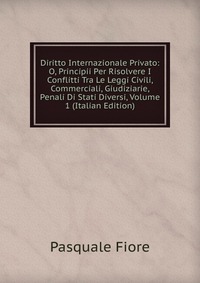 Diritto Internazionale Privato: O, Principii Per Risolvere I Conflitti Tra Le Leggi Civili, Commerciali, Giudiziarie, Penali Di Stati Diversi, Volume 1 (Italian Edition)