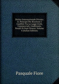 Diritto Internazionale Privato: O, Principii Per Risolvere I Conflitti Tra Le Leggi Civili, Commerciali, Giudiziarie, Penali Di Stati Diversi, Volume 4 (Italian Edition)