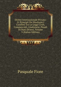 Diritto Internazionale Privato: O, Principii Per Risolvere I Conflitti Tra Le Leggi Civili, Commerciali, Giudiziarie, Penali Di Stati Diversi, Volume 3 (Italian Edition)