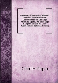 Geometria E Meccanica Delle Arti E Mestieri E Delle Belle Arti: Corso Normale Ad Uso Degli Artieri Ed Operai, Dei Sotto Capi E Capi Di Offici E Di . Carlo Dupin, Volume 3 (Italian Edition)