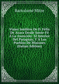 Viajes Ineditos De D. Felix De Azara Desde Sante-Fe A La Asuncion: Al Interior Del Paraguay, Y A Los Pueblos De Misiones (Italian Edition)