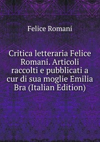 Critica letteraria Felice Romani. Articoli raccolti e pubblicati a cur di sua moglie Emilia Bra (Italian Edition)