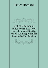 Critica letteraria di Felice Romani. Articoli raccolti e pubblicati a cur di sua moglie Emilia Branca (Italian Edition)