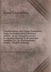 Casauboniana, Sive Isaaci Casauboni Varia De Scriptoribus Librisque Judicia. Ut Et Animadversiones In Annales Baronii Ecclesiasticos Ineditae, Ex . Jo. Christophoro Wolfio,. (Italian Edition)