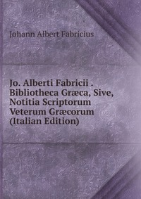 Jo. Alberti Fabricii . Bibliotheca Gr?ca, Sive, Notitia Scriptorum Veterum Gr?corum (Italian Edition)