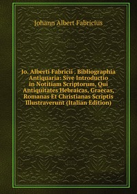 Jo. Alberti Fabricii . Bibliographia Antiquaria: Sive Introductio in Notitiam Scriptorum, Qui Antiquitates Hebraicas, Graecas, Romanas Et Christianas Scriptis Illustraverunt (Italian Edition)