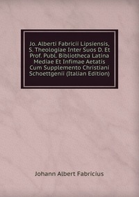 Jo. Alberti Fabricii Lipsiensis, S. Theologiae Inter Suos D. Et Prof. Publ. Bibliotheca Latina Mediae Et Infimae Aetatis Cum Supplemento Christiani Schoettgenii (Italian Edition)