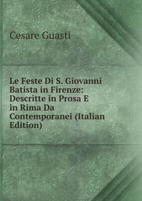 Le Feste Di S. Giovanni Batista in Firenze: Descritte in Prosa E in Rima Da Contemporanei (Italian Edition)