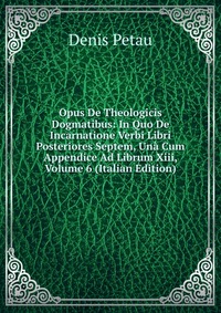 Opus De Theologicis Dogmatibus: In Quo De Incarnatione Verbi Libri Posteriores Septem, Una Cum Appendice Ad Librum Xiii, Volume 6 (Italian Edition)