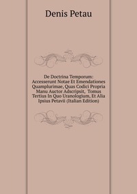 De Doctrina Temporum: Accesserunt Notae Et Emendationes Quamplurimae, Quas Codici Propria Manu Auctor Adscripsit, Tomus Tertius In Quo Uranologium, Et Alia Ipsius Petavii (Italian Edition)