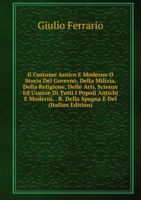 Il Costume Antico E Moderno O Storia Del Governo, Della Milizia, Della Religione, Delle Arti, Scienze Ed Usanze Di Tutti I Popoli Antichi E Moderni, . R. Della Spagna E Del (Italian Edition)