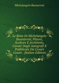 Le Rime Di Michelangelo Buonarroti, Pittore, Scultore E Architetto, Cavate Dagli Autografi E Pubblicate Da Cesare Guasti . (Italian Edition)