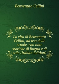 La vita di Benvenuto Cellini, ad uso delle scuole, con note storiche di lingua e di stile (Italian Edition)