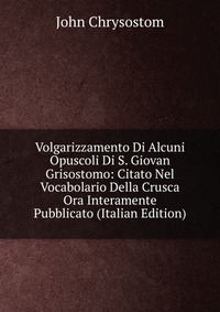 Volgarizzamento Di Alcuni Opuscoli Di S. Giovan Grisostomo: Citato Nel Vocabolario Della Crusca Ora Interamente Pubblicato (Italian Edition)