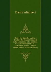 Opere: Le Egloghe Latine, I Trattati Del Volgar Eloquio E Della Monarchia E Le Epistole . Con Dissertazioni Da P. J. Fraticelli E Note a Tutte Le Opere Minori (Italian Edition)