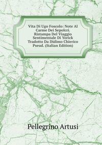 Vita Di Ugo Foscolo: Note Al Carme Dei Sepolcri. Ristampa Del Viaggio Sentimentale Di Yorick Tradotto Da Didimo Chierico Pseud. (Italian Edition)