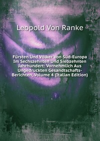 Fursten Und Volker Von Sud-Europa Im Sechszehnten Und Siebzehnten Jahrhundert: Vornehmlich Aus Ungedruckten Gesandtschafts-Berichten, Volume 4 (Italian Edition)