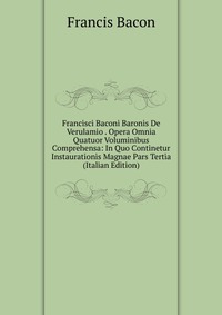 Francisci Baconi Baronis De Verulamio . Opera Omnia Quatuor Voluminibus Comprehensa: In Quo Continetur Instaurationis Magnae Pars Tertia (Italian Edition)