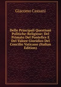 Delle Principali Questioni Politiche-Religiose: Del Primato Del Pontefice E Del Valore Giuridico Del Concilio Vaticano (Italian Edition)