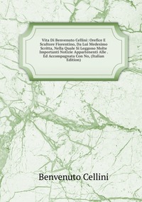 Vita Di Benvenuto Cellini: Orefice E Scultore Fiorentino, Da Lui Medesimo Scritta, Nella Quale Si Leggono Molte Importanti Notizie Appartenenti Alle . Ed Accompagnata Con No, (Italian Edition