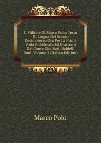 Il Milione Di Marco Polo: Testo Di Lingua Del Socolo Decimoterzo Ora Per La Prima Volta Pubblicato Ed Illustrato Dal Conte Gio. Batt. Baldelli Boni, Volume 2 (Italian Edition)