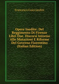 Opere Inedite: Del Reggimento Di Firenze Libri Due. Discorsi Intorno Alle Mutazioni E Riforme Del Governo Fiorentino (Italian Edition)