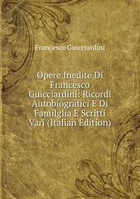 Opere Inedite Di Francesco Guicciardini: Ricordi Autobiografici E Di Familglia E Scritti Vari (Italian Edition)