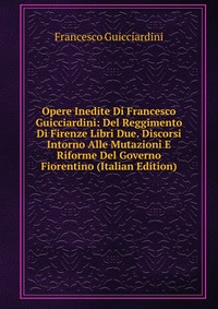 Opere Inedite Di Francesco Guicciardini: Del Reggimento Di Firenze Libri Due. Discorsi Intorno Alle Mutazioni E Riforme Del Governo Fiorentino (Italian Edition)