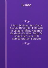 I Fatti Di Enea, Estr. Dalla Eneide Di Virgilio E Ridotti in Volgare Really Adapted Da Guido Da Pisa. Testo Di Lingua Per Cura Di B. Gamba (Italian Edition)