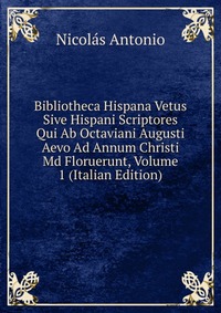 Bibliotheca Hispana Vetus Sive Hispani Scriptores Qui Ab Octaviani Augusti Aevo Ad Annum Christi Md Floruerunt, Volume 1 (Italian Edition)