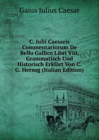 C. Iulii Caesaris Commentariorum De Bello Gallico Libri Viii, Grammatisch Und Historisch Erklart Von C.G. Herzog (Italian Edition)