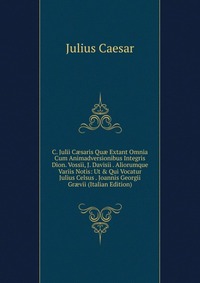 C. Julii C?saris Qu? Extant Omnia Cum Animadversionibus Integris Dion. Vossii, J. Davisii . Aliorumque Variis Notis: Ut & Qui Vocatur Julius Celsus . Joannis Georgii Gr?vii (Italian Editi